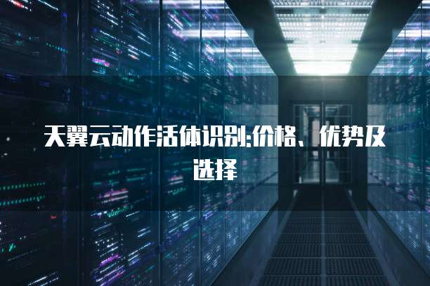 天翼云动作活体识别:价格、优势及选择