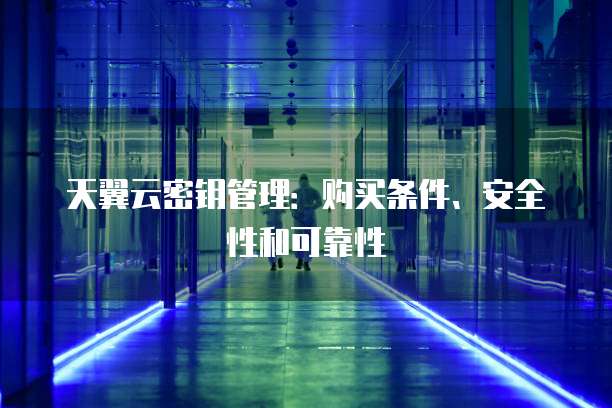 天翼云密钥管理:购买条件、安全性和可靠性