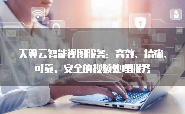 天翼云智能视图服务：高效、精确、可靠、安全的视频处理服务