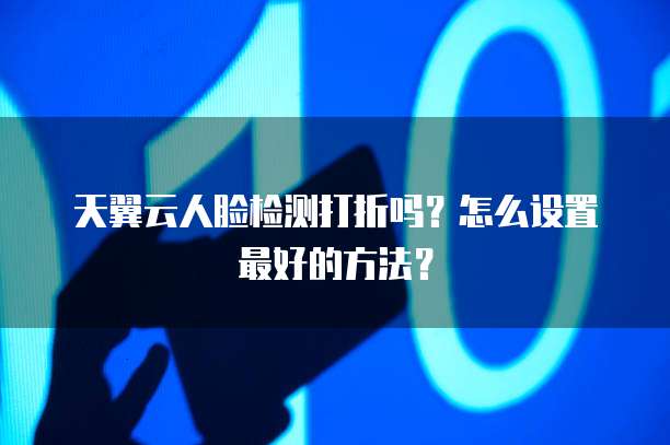 天翼云人脸检测打折吗?怎么设置最好的方法?