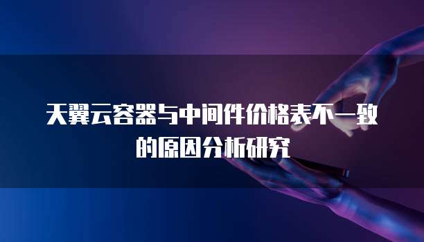 天翼云容器与中间件价格表不一致的原因分析研究