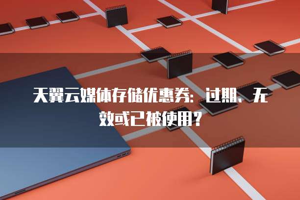 天翼云媒体存储优惠券:过期、无效或已被使用?