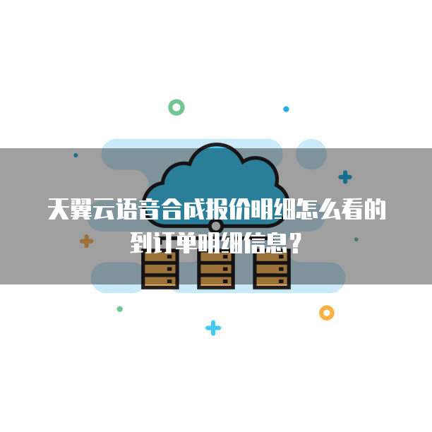 天翼云语音合成报价明细怎么看的到订单明细信息?
