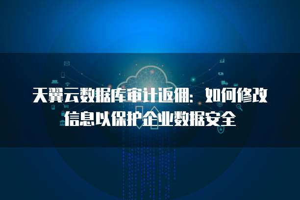 天翼云数据库审计返佣:如何修改信息以保护企业数据安全