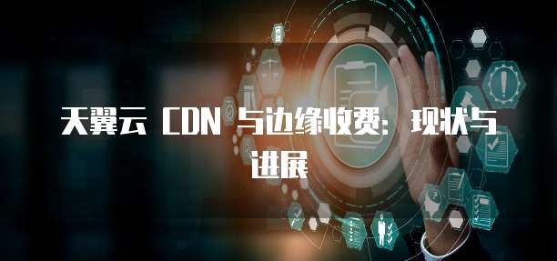 天翼云 CDN 与边缘收费：现状与进展