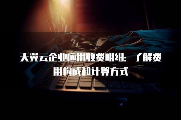 天翼云企业应用收费明细:了解费用构成和计算方式