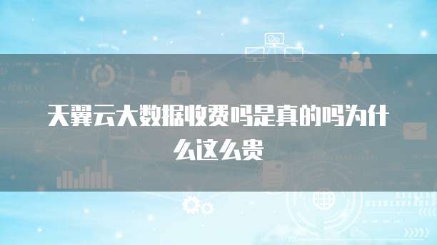 天翼云大数据收费吗是真的吗为什么这么贵
