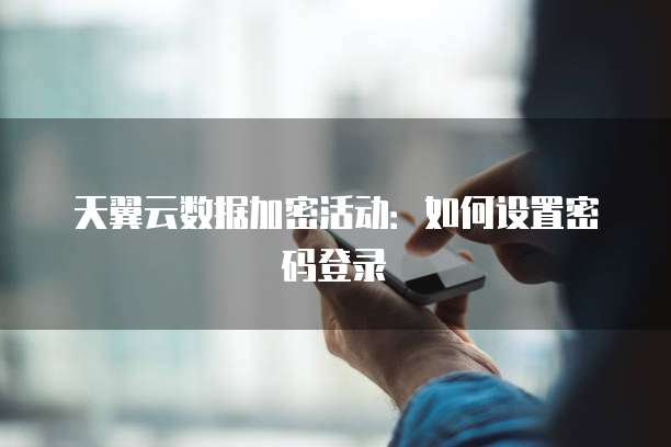 天翼云数据加密活动：如何设置密码登录