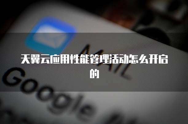 天翼云应用性能管理活动怎么开启的