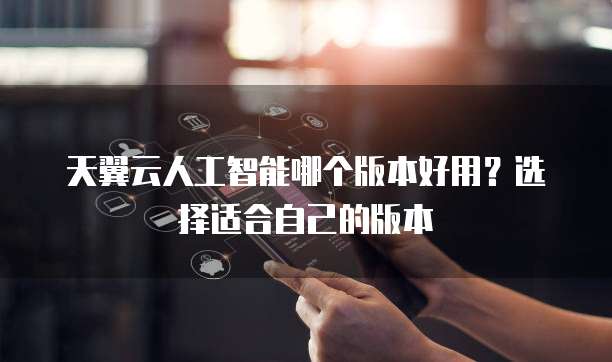 天翼云人工智能哪个版本好用?选择适合自己的版本