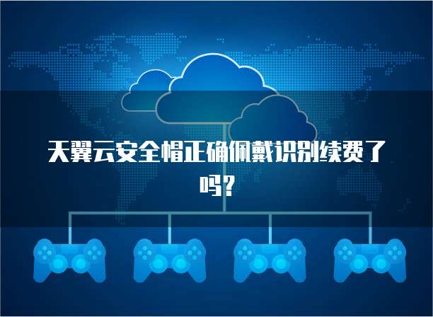 天翼云安全帽正确佩戴识别续费了吗?