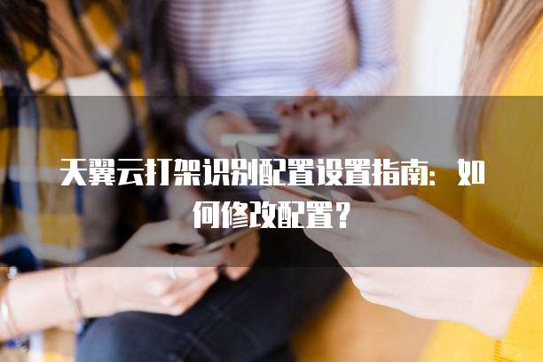 天翼云打架识别配置设置指南:如何修改配置?