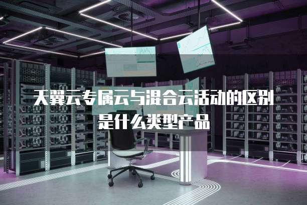 天翼云专属云与混合云活动的区别是什么类型产品