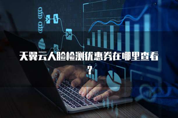 天翼云人脸检测优惠券在哪里查看?