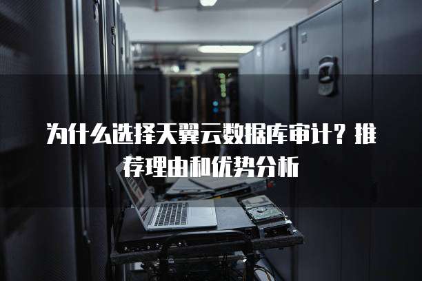 为什么选择天翼云数据库审计?推荐理由和优势分析