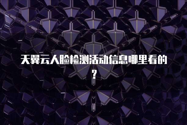 天翼云人脸检测活动信息哪里看的?