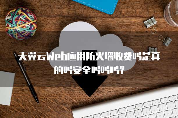 天翼云Web应用防火墙收费吗是真的吗安全吗吗吗？