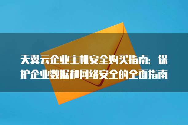 天翼云企业主机安全购买指南：保护企业数据和网络安全的全面指南
