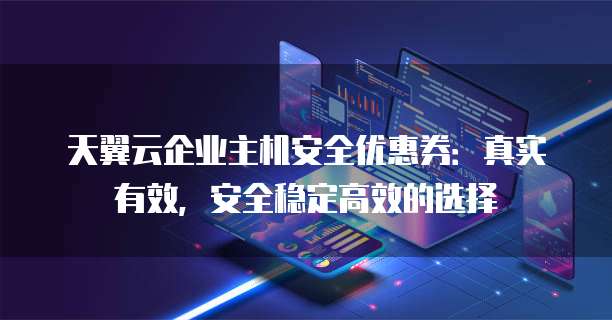天翼云企业主机安全优惠券：真实有效，安全稳定高效的选择