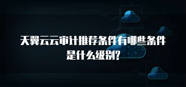 天翼云云审计推荐条件有哪些条件是什么级别?