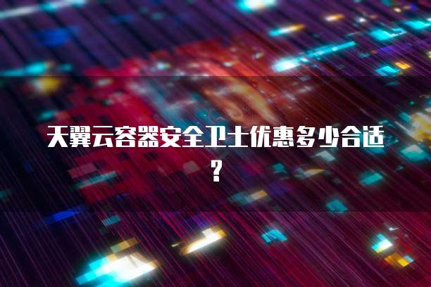 天翼云容器安全卫士优惠多少合适?