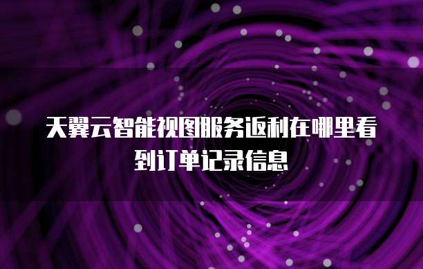天翼云智能视图服务返利在哪里看到订单记录信息