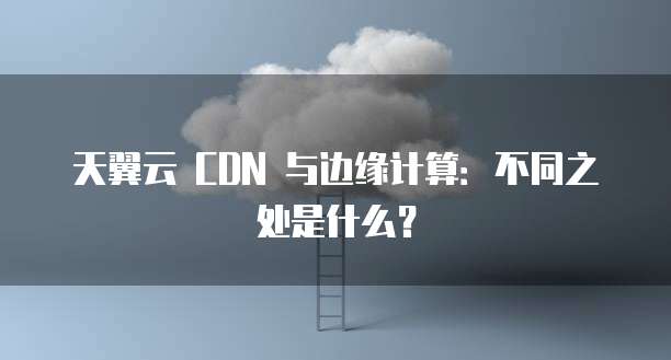 天翼云 CDN 与边缘计算：不同之处是什么？