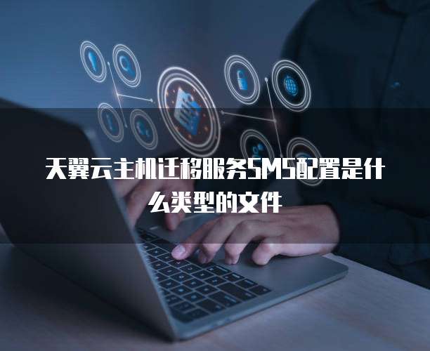 天翼云主机迁移服务SMS配置是什么类型的文件
