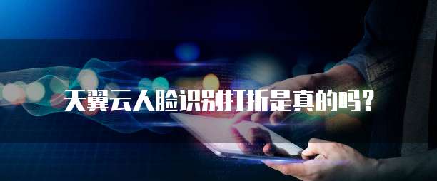 天翼云人脸识别打折是真的吗?