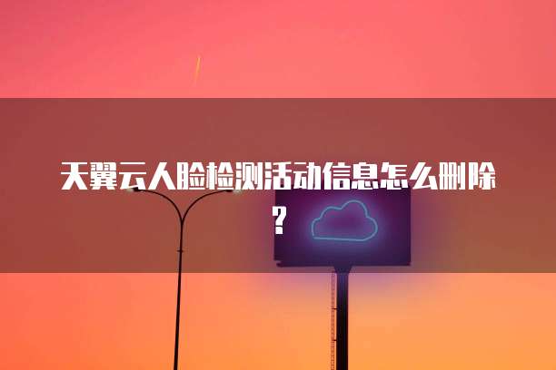 天翼云人脸检测活动信息怎么删除?