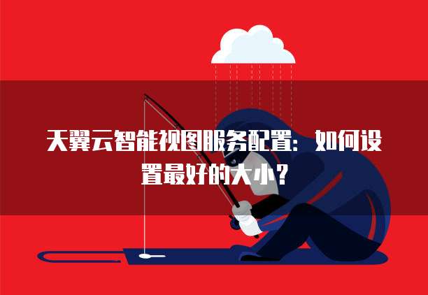 天翼云智能视图服务配置:如何设置最好的大小?