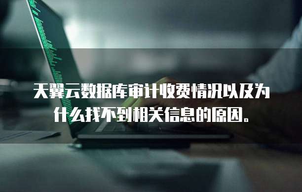 天翼云数据库审计收费情况以及为什么找不到相关信息的原因。