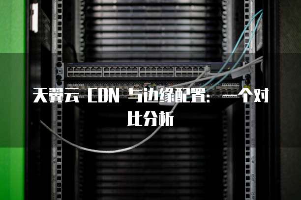 天翼云 CDN 与边缘配置:一个对比分析