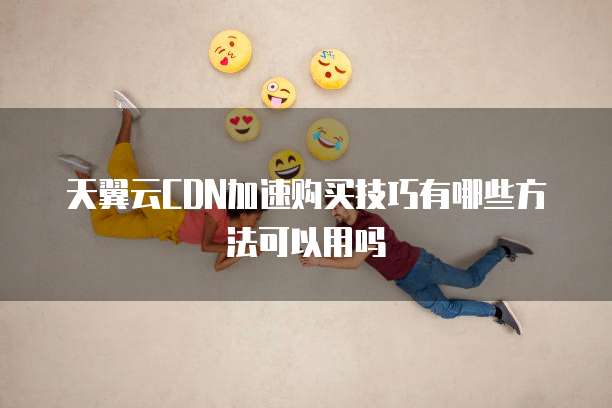 天翼云CDN加速购买技巧有哪些方法可以用吗