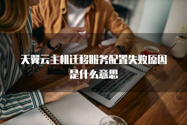 天翼云主机迁移服务配置失败原因是什么意思