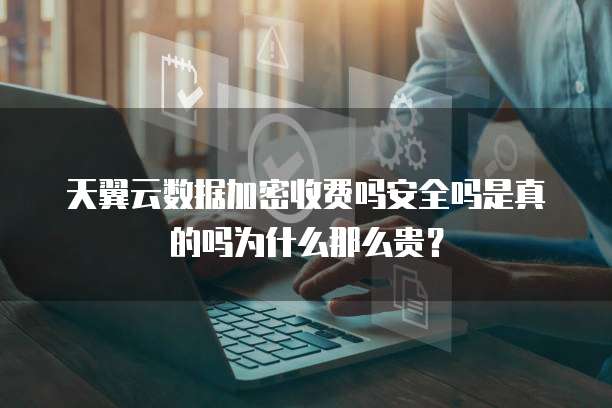 天翼云数据加密收费吗安全吗是真的吗为什么那么贵?