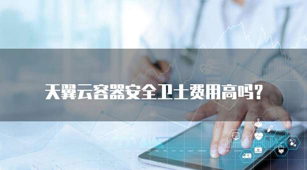 天翼云容器安全卫士费用高吗？