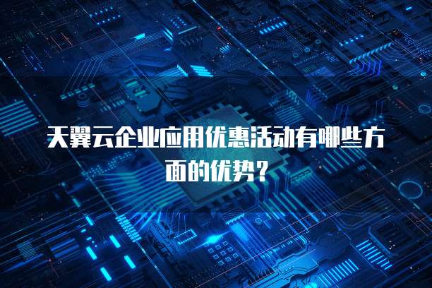 天翼云企业应用优惠活动有哪些方面的优势?