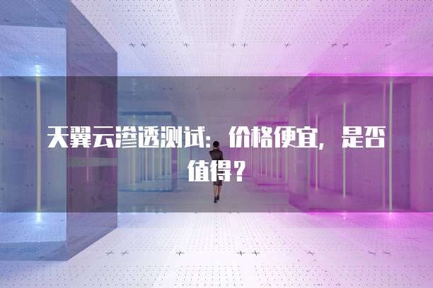 天翼云渗透测试:价格便宜,是否值得?