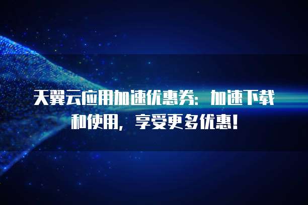 天翼云应用加速优惠券:加速下载和使用,享受更多优惠!