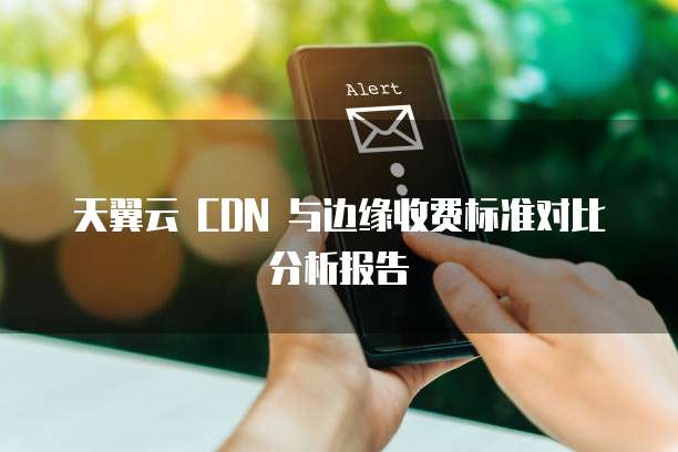 天翼云 CDN 与边缘收费标准对比分析报告