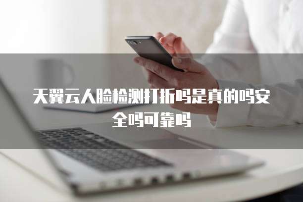 天翼云人脸检测打折吗是真的吗安全吗可靠吗