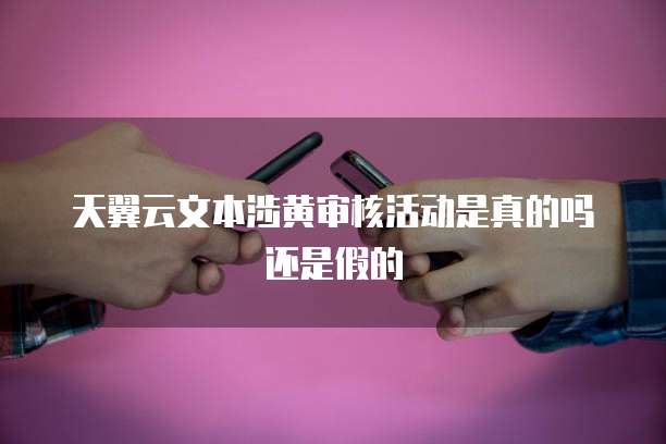 天翼云文本涉黄审核活动是真的吗还是假的