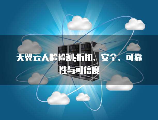 天翼云人脸检测:折扣、安全、可靠性与可信度