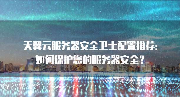 天翼云服务器安全卫士配置推荐:如何保护您的服务器安全?