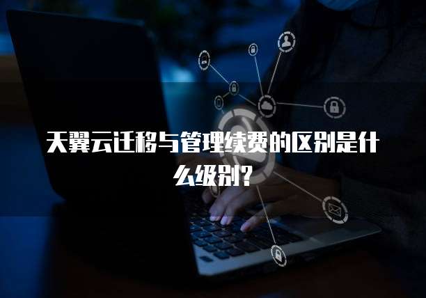 天翼云迁移与管理续费的区别是什么级别?