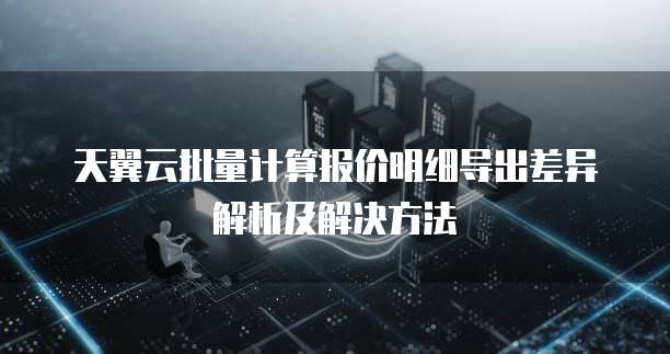 天翼云批量计算报价明细导出差异解析及解决方法