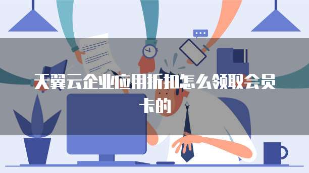 天翼云企业应用折扣怎么领取会员卡的