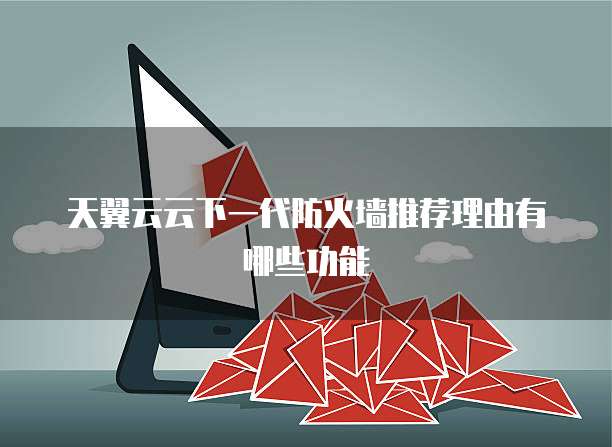 天翼云云下一代防火墙推荐理由有哪些功能