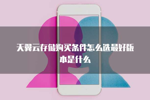 天翼云存储购买条件怎么选最好版本是什么
